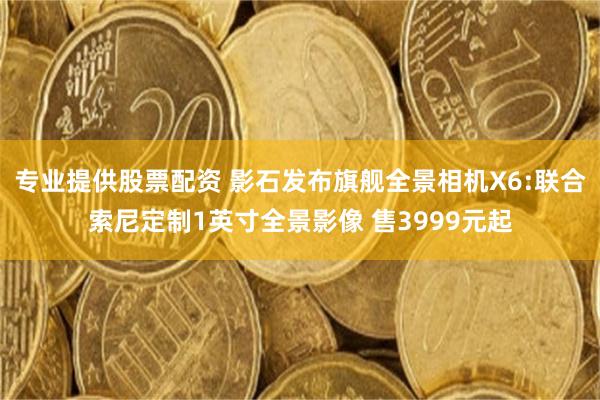 专业提供股票配资 影石发布旗舰全景相机X6:联合索尼定制1英寸全景影像 售3999元起