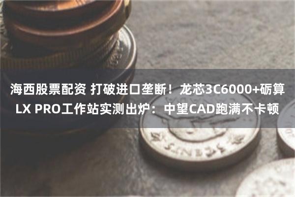 海西股票配资 打破进口垄断！龙芯3C6000+砺算LX PRO工作站实测出炉：中望CAD跑满不卡顿