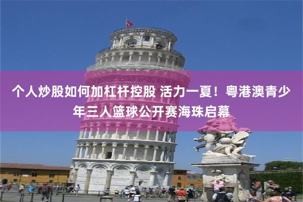 个人炒股如何加杠杆控股 活力一夏！粤港澳青少年三人篮球公开赛海珠启幕