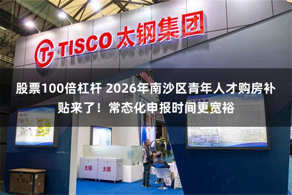 股票100倍杠杆 2026年南沙区青年人才购房补贴来了！常态化申报时间更宽裕