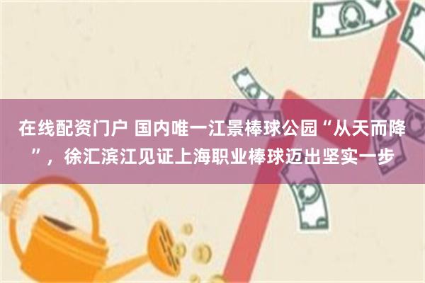 在线配资门户 国内唯一江景棒球公园“从天而降”，徐汇滨江见证上海职业棒球迈出坚实一步