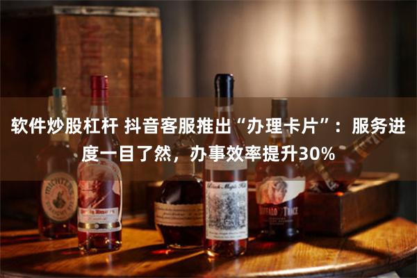 软件炒股杠杆 抖音客服推出“办理卡片”：服务进度一目了然，办事效率提升30%