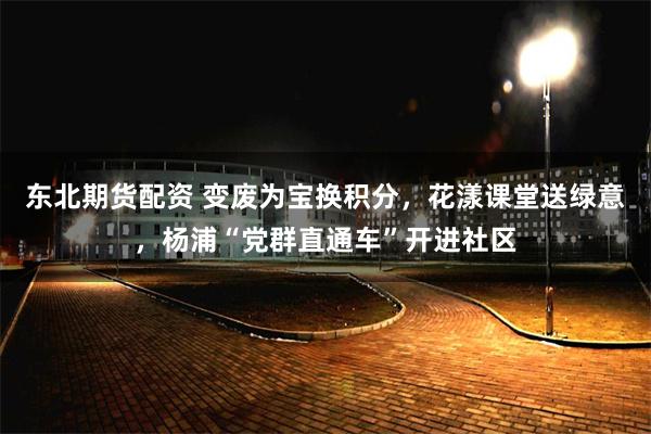东北期货配资 变废为宝换积分，花漾课堂送绿意，杨浦“党群直通车”开进社区