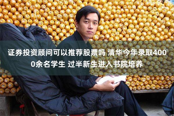 证券投资顾问可以推荐股票吗 清华今年录取4000余名学生 过半新生进入书院培养