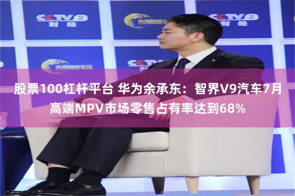 股票100杠杆平台 华为余承东：智界V9汽车7月高端MPV市场零售占有率达到68%