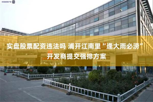 实盘股票配资违法吗 浦开江南里“逢大雨必涝” 开发商提交强排方案