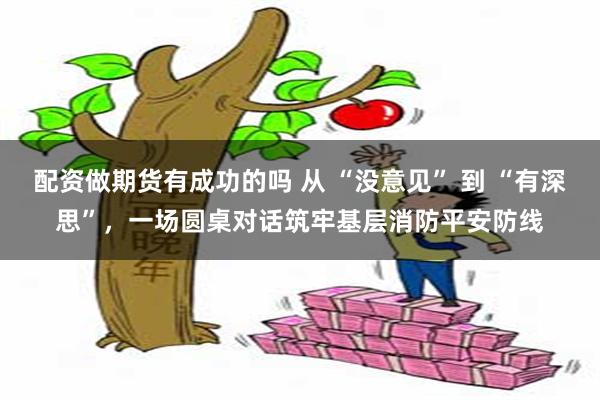 配资做期货有成功的吗 从 “没意见” 到 “有深思”，一场圆桌对话筑牢基层消防平安防线