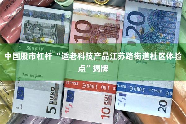 中国股市杠杆 “适老科技产品江苏路街道社区体验点”揭牌
