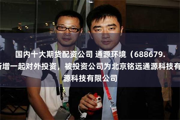 国内十大期货配资公司 通源环境（688679.SH）新增一起对外投资，被投资公司为北京铭远通源科技有限公司