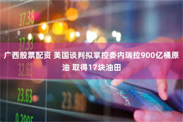 广西股票配资 美国谈判拟掌控委内瑞拉900亿桶原油 取得17块油田
