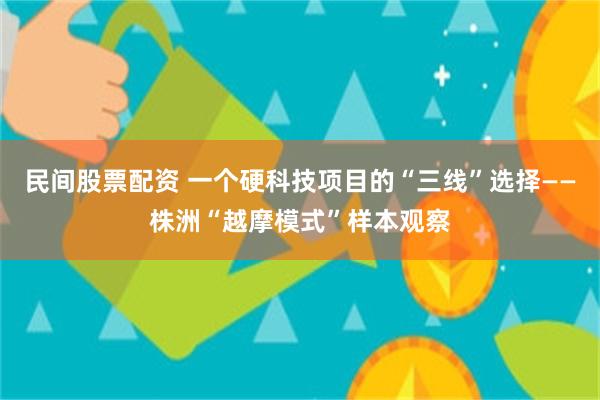民间股票配资 一个硬科技项目的“三线”选择——株洲“越摩模式”样本观察