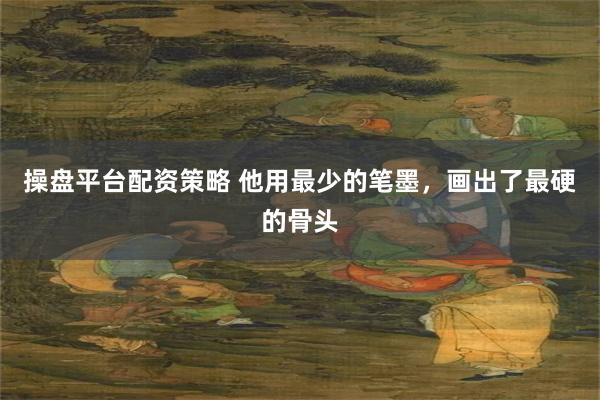 操盘平台配资策略 他用最少的笔墨，画出了最硬的骨头