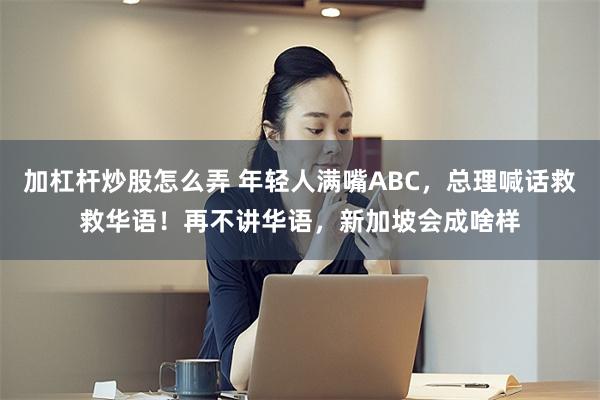 加杠杆炒股怎么弄 年轻人满嘴ABC，总理喊话救救华语！再不讲华语，新加坡会成啥样