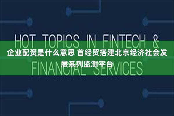 企业配资是什么意思 首经贸搭建北京经济社会发展系列监测平台