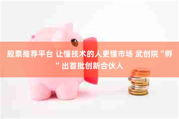 股票推荐平台 让懂技术的人更懂市场 武创院“孵”出首批创新合伙人