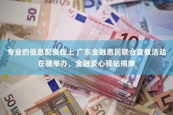 专业的低息配资线上 广东金融惠民联合宣教活动在穗举办，金融爱心驿站揭牌
