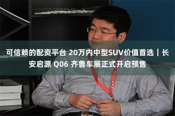 可信赖的配资平台 20万内中型SUV价值首选｜长安启源 Q06 齐鲁车展正式开启预售