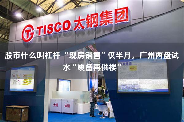 股市什么叫杠杆 “现房销售”仅半月,广州两盘试水“竣备再供楼”
