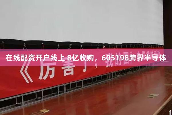 在线配资开户线上 8亿收购，605198跨界半导体