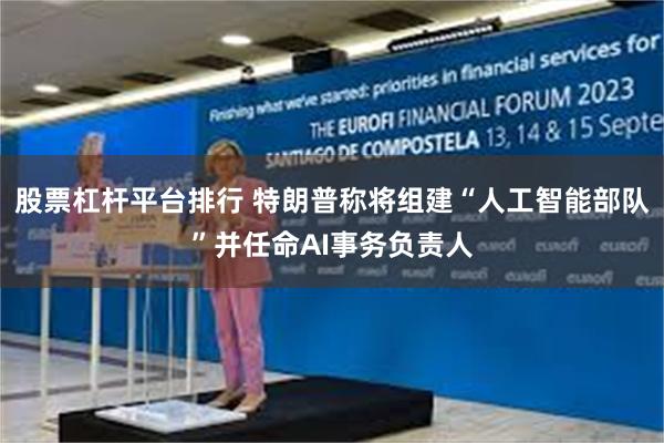 股票杠杆平台排行 特朗普称将组建“人工智能部队”并任命AI事务负责人