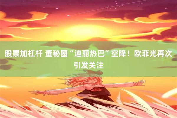 股票加杠杆 董秘圈“迪丽热巴”空降！欧菲光再次引发关注