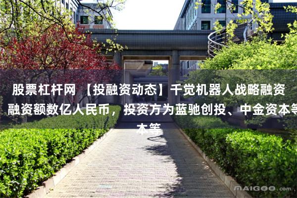 股票杠杆网 【投融资动态】千觉机器人战略融资，融资额数亿人民币，投资方为蓝驰创投、中金资本等