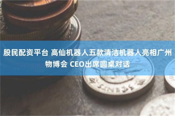 股民配资平台 高仙机器人五款清洁机器人亮相广州物博会 CEO出席圆桌对话