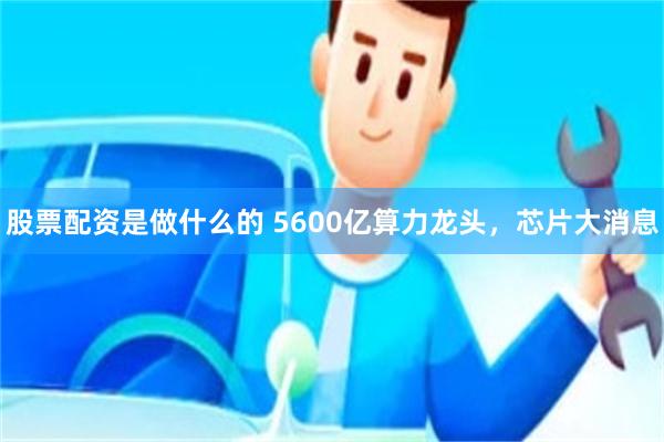 股票配资是做什么的 5600亿算力龙头,芯片大消息