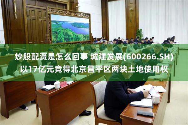 炒股配资是怎么回事 城建发展(600266.SH)以17亿元竞得北京昌平区两块土地使用权