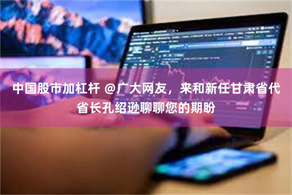 中国股市加杠杆 ＠广大网友，来和新任甘肃省代省长孔绍逊聊聊您的期盼