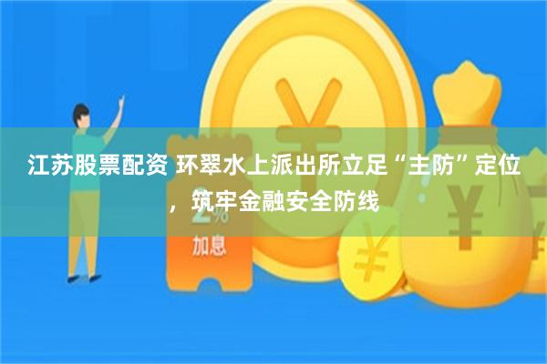 江苏股票配资 环翠水上派出所立足“主防”定位，筑牢金融安全防线
