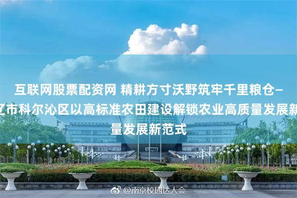 互联网股票配资网 精耕方寸沃野筑牢千里粮仓——通辽市科尔沁区以高标准农田建设解锁农业高质量发展新范式