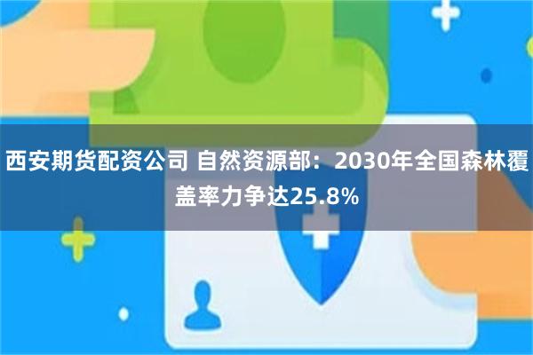 西安期货配资公司 自然资源部：2030年全国森林覆盖率力争达25.8%