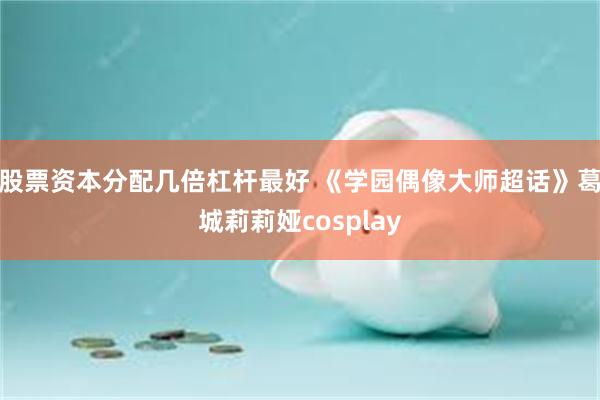 股票资本分配几倍杠杆最好 《学园偶像大师超话》葛城莉莉娅cosplay