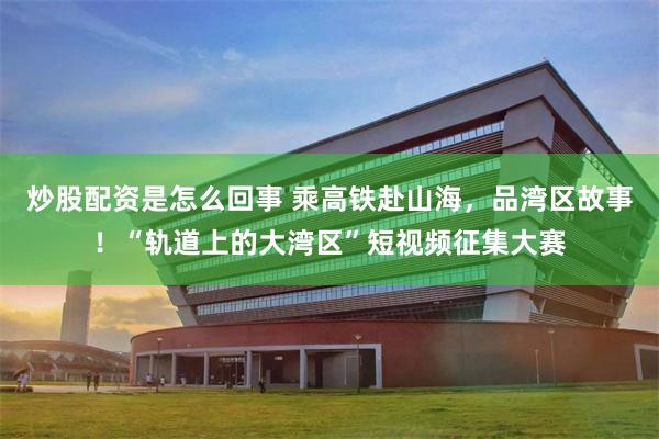 炒股配资是怎么回事 乘高铁赴山海，品湾区故事！“轨道上的大湾区”短视频征集大赛