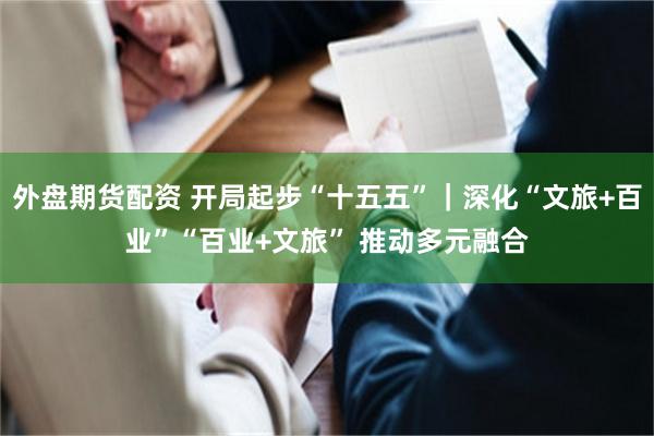 外盘期货配资 开局起步“十五五”｜深化“文旅+百业”“百业+文旅” 推动多元融合