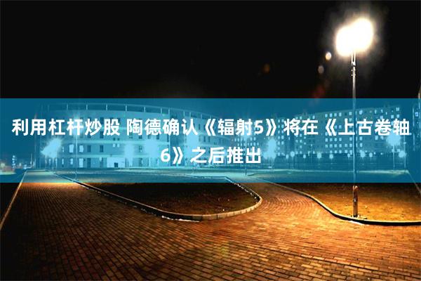 利用杠杆炒股 陶德确认《辐射5》将在《上古卷轴6》之后推出