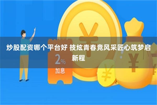 炒股配资哪个平台好 技炫青春竞风采匠心筑梦启新程