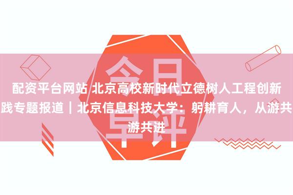 配资平台网站 北京高校新时代立德树人工程创新实践专题报道｜北京信息科技大学：躬耕育人，从游共进