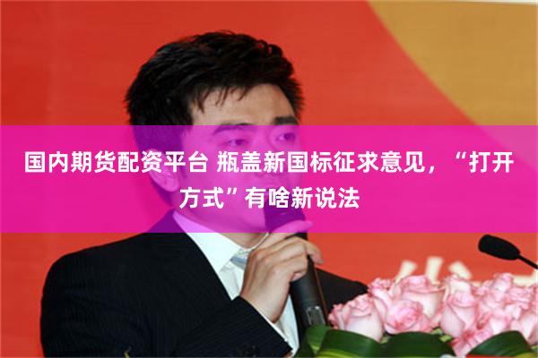 国内期货配资平台 瓶盖新国标征求意见，“打开方式”有啥新说法