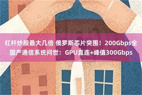 杠杆炒股最大几倍 俄罗斯芯片突围！200Gbps全国产通信系统问世：GPU直连+峰值300Gbps