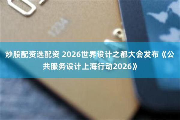 炒股配资选配资 2026世界设计之都大会发布《公共服务设计上海行动2026》