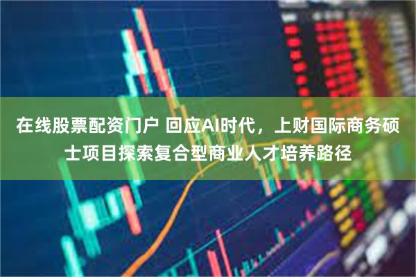 在线股票配资门户 回应AI时代，上财国际商务硕士项目探索复合型商业人才培养路径