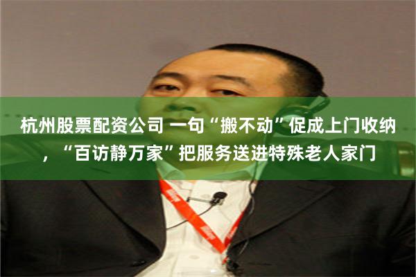 杭州股票配资公司 一句“搬不动”促成上门收纳，“百访静万家”把服务送进特殊老人家门