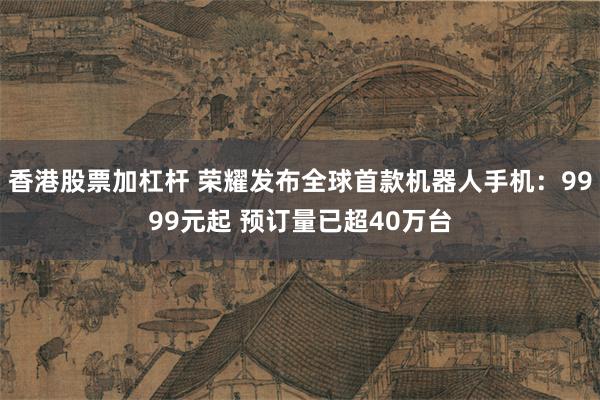 香港股票加杠杆 荣耀发布全球首款机器人手机：9999元起 预订量已超40万台