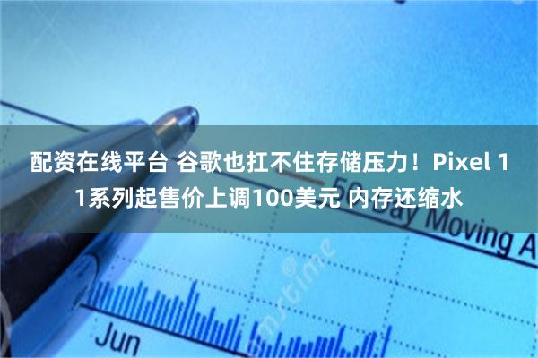 配资在线平台 谷歌也扛不住存储压力！Pixel 11系列起售价上调100美元 内存还缩水