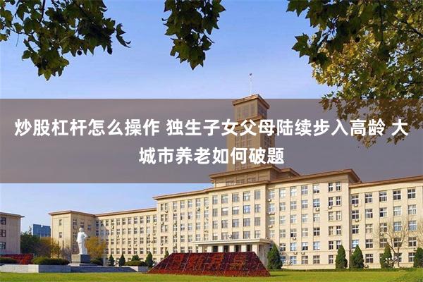 炒股杠杆怎么操作 独生子女父母陆续步入高龄 大城市养老如何破题