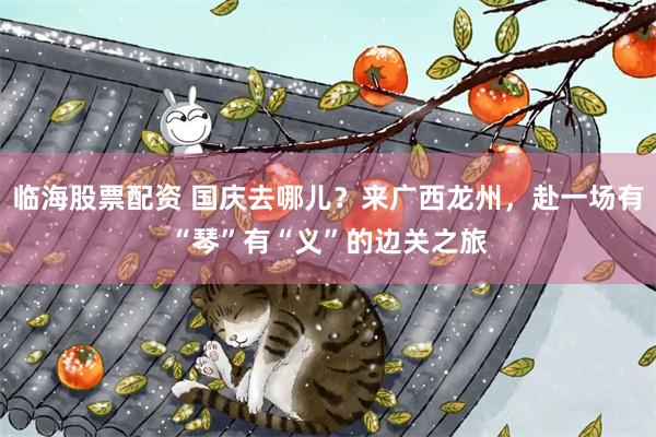 临海股票配资 国庆去哪儿？来广西龙州，赴一场有“琴”有“义”的边关之旅