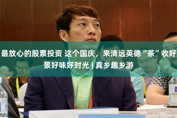 最放心的股票投资 这个国庆，来清远英德“茶”收好景好味好时光 | 真乡趣乡游