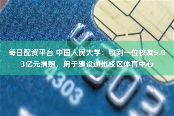 每日配资平台 中国人民大学：收到一位校友5.03亿元捐赠，用于建设通州校区体育中心